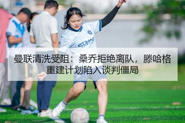 曼联清洗受阻：桑乔拒绝离队，滕哈格重建计划陷入谈判僵局